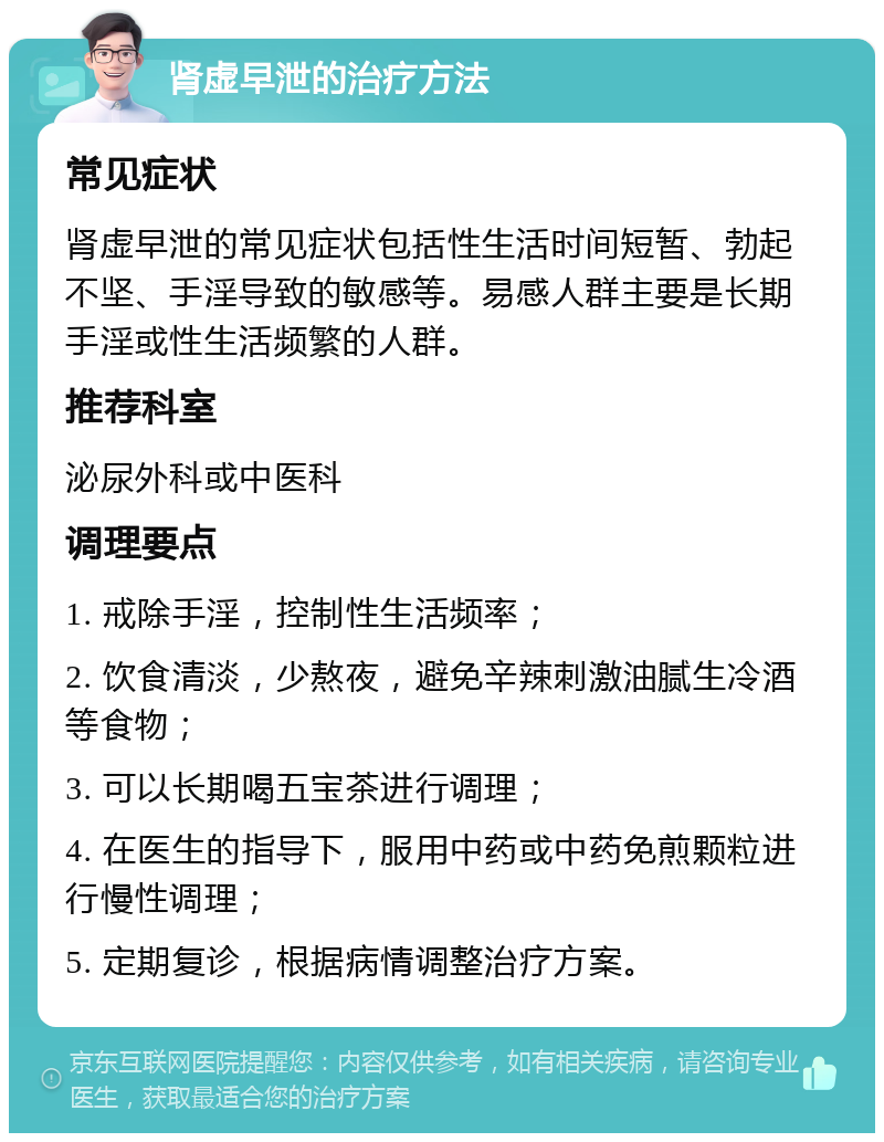 肾虚早泄的治疗方法 常见症状 肾虚早泄的常见症状包括性生活时间短暂、勃起不坚、手淫导致的敏感等。易感人群主要是长期手淫或性生活频繁的人群。 推荐科室 泌尿外科或中医科 调理要点 1. 戒除手淫，控制性生活频率； 2. 饮食清淡，少熬夜，避免辛辣刺激油腻生冷酒等食物； 3. 可以长期喝五宝茶进行调理； 4. 在医生的指导下，服用中药或中药免煎颗粒进行慢性调理； 5. 定期复诊，根据病情调整治疗方案。