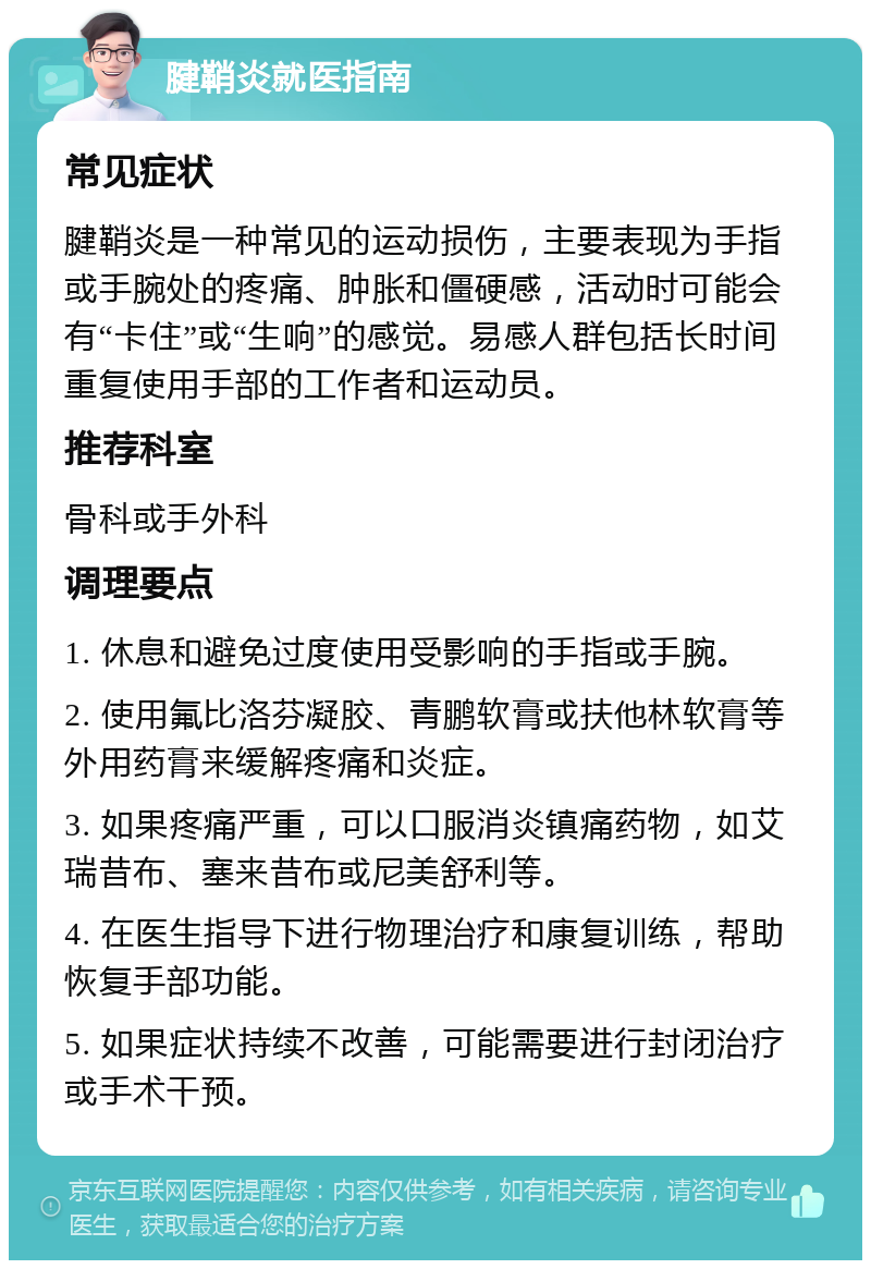 腱鞘炎就医指南 常见症状 腱鞘炎是一种常见的运动损伤，主要表现为手指或手腕处的疼痛、肿胀和僵硬感，活动时可能会有“卡住”或“生响”的感觉。易感人群包括长时间重复使用手部的工作者和运动员。 推荐科室 骨科或手外科 调理要点 1. 休息和避免过度使用受影响的手指或手腕。 2. 使用氟比洛芬凝胶、青鹏软膏或扶他林软膏等外用药膏来缓解疼痛和炎症。 3. 如果疼痛严重，可以口服消炎镇痛药物，如艾瑞昔布、塞来昔布或尼美舒利等。 4. 在医生指导下进行物理治疗和康复训练，帮助恢复手部功能。 5. 如果症状持续不改善，可能需要进行封闭治疗或手术干预。