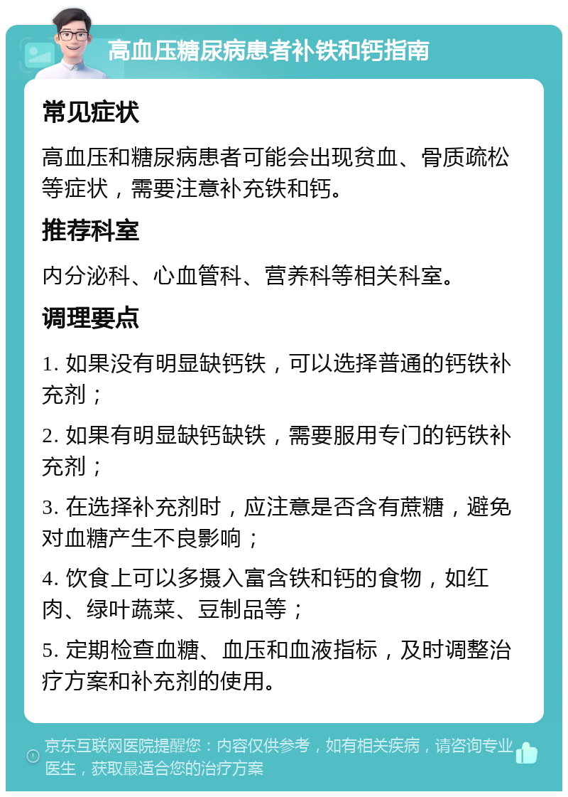 高血压糖尿病患者补铁和钙指南 常见症状 高血压和糖尿病患者可能会出现贫血、骨质疏松等症状，需要注意补充铁和钙。 推荐科室 内分泌科、心血管科、营养科等相关科室。 调理要点 1. 如果没有明显缺钙铁，可以选择普通的钙铁补充剂； 2. 如果有明显缺钙缺铁，需要服用专门的钙铁补充剂； 3. 在选择补充剂时，应注意是否含有蔗糖，避免对血糖产生不良影响； 4. 饮食上可以多摄入富含铁和钙的食物，如红肉、绿叶蔬菜、豆制品等； 5. 定期检查血糖、血压和血液指标，及时调整治疗方案和补充剂的使用。