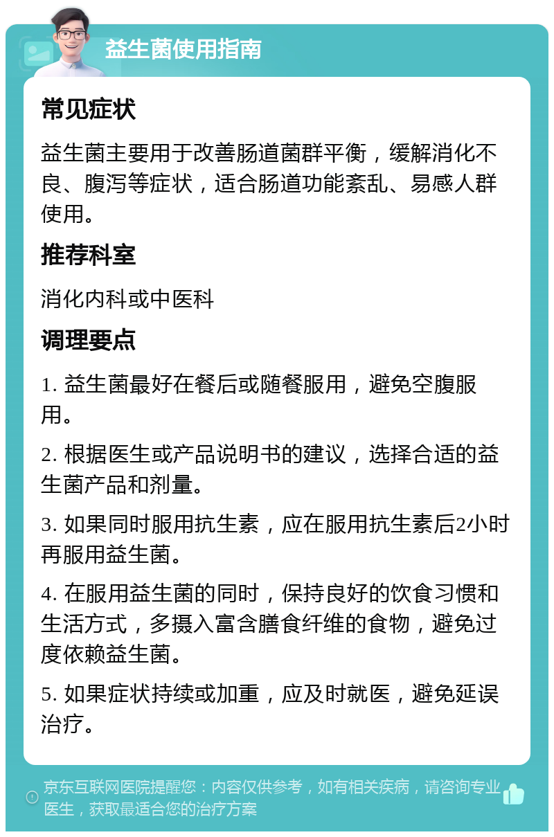 益生菌使用指南 常见症状 益生菌主要用于改善肠道菌群平衡，缓解消化不良、腹泻等症状，适合肠道功能紊乱、易感人群使用。 推荐科室 消化内科或中医科 调理要点 1. 益生菌最好在餐后或随餐服用，避免空腹服用。 2. 根据医生或产品说明书的建议，选择合适的益生菌产品和剂量。 3. 如果同时服用抗生素，应在服用抗生素后2小时再服用益生菌。 4. 在服用益生菌的同时，保持良好的饮食习惯和生活方式，多摄入富含膳食纤维的食物，避免过度依赖益生菌。 5. 如果症状持续或加重，应及时就医，避免延误治疗。