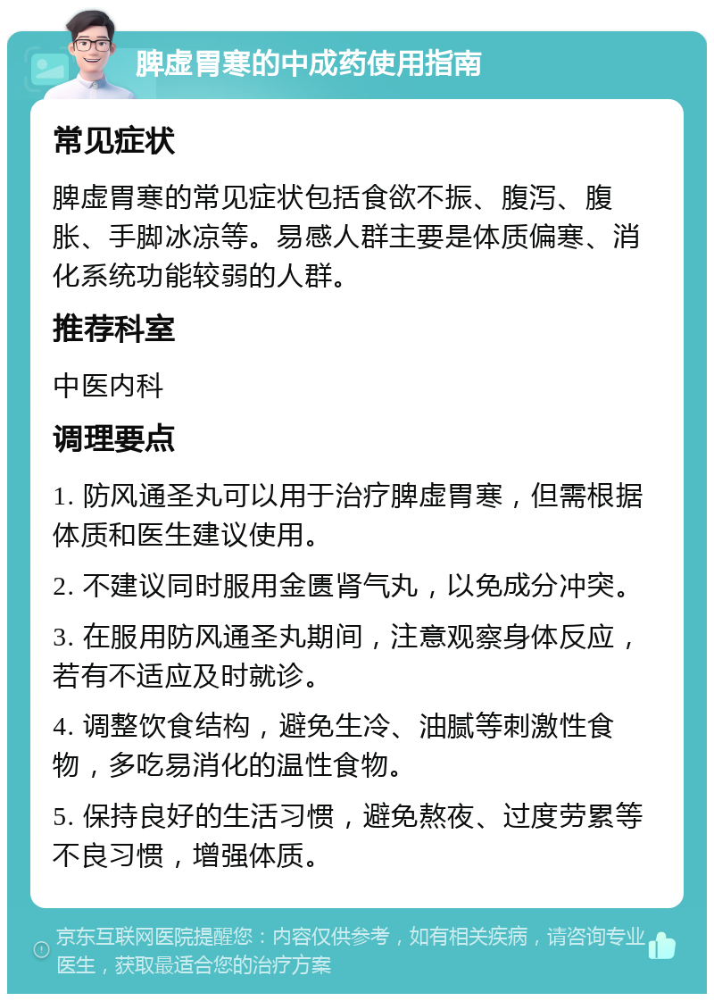 脾虚胃寒的中成药使用指南 常见症状 脾虚胃寒的常见症状包括食欲不振、腹泻、腹胀、手脚冰凉等。易感人群主要是体质偏寒、消化系统功能较弱的人群。 推荐科室 中医内科 调理要点 1. 防风通圣丸可以用于治疗脾虚胃寒，但需根据体质和医生建议使用。 2. 不建议同时服用金匮肾气丸，以免成分冲突。 3. 在服用防风通圣丸期间，注意观察身体反应，若有不适应及时就诊。 4. 调整饮食结构，避免生冷、油腻等刺激性食物，多吃易消化的温性食物。 5. 保持良好的生活习惯，避免熬夜、过度劳累等不良习惯，增强体质。