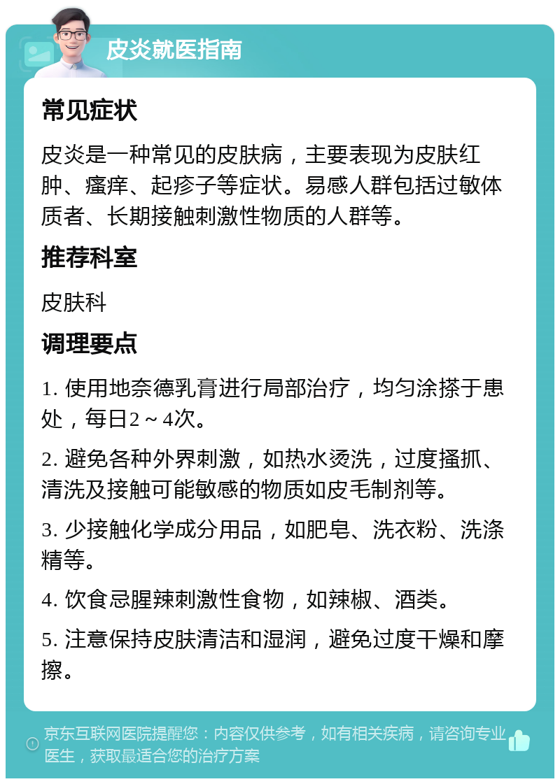 皮炎就医指南 常见症状 皮炎是一种常见的皮肤病，主要表现为皮肤红肿、瘙痒、起疹子等症状。易感人群包括过敏体质者、长期接触刺激性物质的人群等。 推荐科室 皮肤科 调理要点 1. 使用地奈德乳膏进行局部治疗，均匀涂搽于患处，每日2～4次。 2. 避免各种外界刺激，如热水烫洗，过度搔抓、清洗及接触可能敏感的物质如皮毛制剂等。 3. 少接触化学成分用品，如肥皂、洗衣粉、洗涤精等。 4. 饮食忌腥辣刺激性食物，如辣椒、酒类。 5. 注意保持皮肤清洁和湿润，避免过度干燥和摩擦。