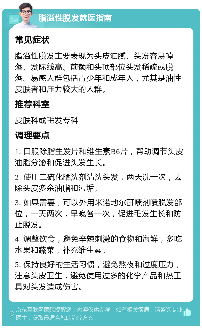 脂溢性脱发就医指南 常见症状 脂溢性脱发主要表现为头皮油腻、头发容易掉落、发际线高、前额和头顶部位头发稀疏或脱落。易感人群包括青少年和成年人，尤其是油性皮肤者和压力较大的人群。 推荐科室 皮肤科或毛发专科 调理要点 1. 口服除脂生发片和维生素B6片，帮助调节头皮油脂分泌和促进头发生长。 2. 使用二硫化晒洗剂清洗头发，两天洗一次，去除头皮多余油脂和污垢。 3. 如果需要，可以外用米诺地尔酊喷剂喷脱发部位，一天两次，早晚各一次，促进毛发生长和防止脱发。 4. 调整饮食，避免辛辣刺激的食物和海鲜，多吃水果和蔬菜，补充维生素。 5. 保持良好的生活习惯，避免熬夜和过度压力，注意头皮卫生，避免使用过多的化学产品和热工具对头发造成伤害。