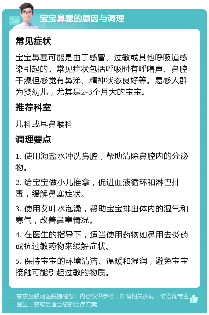 宝宝鼻塞的原因与调理 常见症状 宝宝鼻塞可能是由于感冒、过敏或其他呼吸道感染引起的。常见症状包括呼吸时有呼噜声、鼻腔干燥但感觉有鼻涕、精神状态良好等。易感人群为婴幼儿，尤其是2-3个月大的宝宝。 推荐科室 儿科或耳鼻喉科 调理要点 1. 使用海盐水冲洗鼻腔，帮助清除鼻腔内的分泌物。 2. 给宝宝做小儿推拿，促进血液循环和淋巴排毒，缓解鼻塞症状。 3. 使用艾叶水泡澡，帮助宝宝排出体内的湿气和寒气，改善鼻塞情况。 4. 在医生的指导下，适当使用药物如鼻用去炎药或抗过敏药物来缓解症状。 5. 保持宝宝的环境清洁、温暖和湿润，避免宝宝接触可能引起过敏的物质。