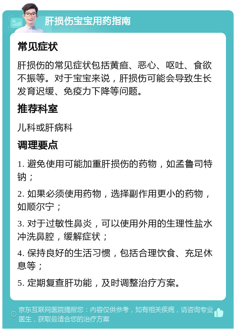 肝损伤宝宝用药指南 常见症状 肝损伤的常见症状包括黄疸、恶心、呕吐、食欲不振等。对于宝宝来说，肝损伤可能会导致生长发育迟缓、免疫力下降等问题。 推荐科室 儿科或肝病科 调理要点 1. 避免使用可能加重肝损伤的药物，如孟鲁司特钠； 2. 如果必须使用药物，选择副作用更小的药物，如顺尔宁； 3. 对于过敏性鼻炎，可以使用外用的生理性盐水冲洗鼻腔，缓解症状； 4. 保持良好的生活习惯，包括合理饮食、充足休息等； 5. 定期复查肝功能，及时调整治疗方案。