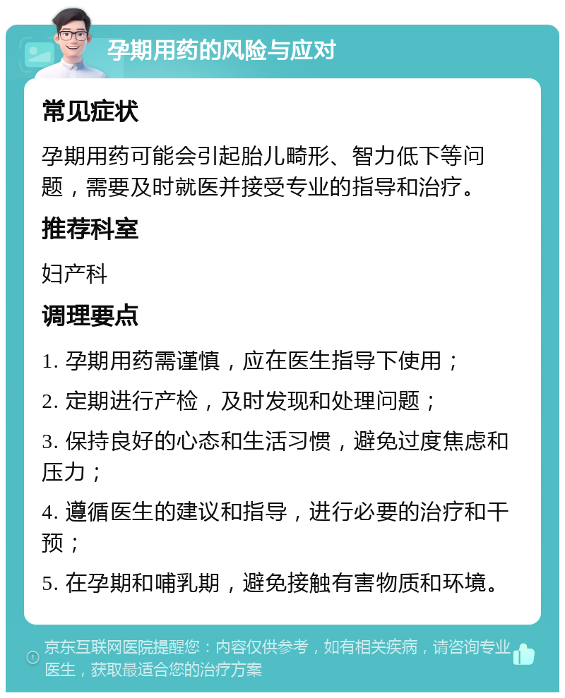 孕期用药的风险与应对 常见症状 孕期用药可能会引起胎儿畸形、智力低下等问题，需要及时就医并接受专业的指导和治疗。 推荐科室 妇产科 调理要点 1. 孕期用药需谨慎，应在医生指导下使用； 2. 定期进行产检，及时发现和处理问题； 3. 保持良好的心态和生活习惯，避免过度焦虑和压力； 4. 遵循医生的建议和指导，进行必要的治疗和干预； 5. 在孕期和哺乳期，避免接触有害物质和环境。