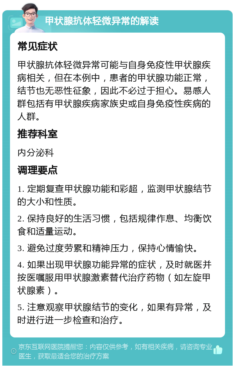 甲状腺抗体轻微异常的解读 常见症状 甲状腺抗体轻微异常可能与自身免疫性甲状腺疾病相关，但在本例中，患者的甲状腺功能正常，结节也无恶性征象，因此不必过于担心。易感人群包括有甲状腺疾病家族史或自身免疫性疾病的人群。 推荐科室 内分泌科 调理要点 1. 定期复查甲状腺功能和彩超，监测甲状腺结节的大小和性质。 2. 保持良好的生活习惯，包括规律作息、均衡饮食和适量运动。 3. 避免过度劳累和精神压力，保持心情愉快。 4. 如果出现甲状腺功能异常的症状，及时就医并按医嘱服用甲状腺激素替代治疗药物（如左旋甲状腺素）。 5. 注意观察甲状腺结节的变化，如果有异常，及时进行进一步检查和治疗。