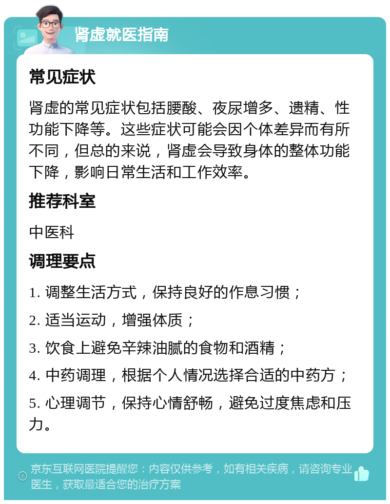 肾虚就医指南 常见症状 肾虚的常见症状包括腰酸、夜尿增多、遗精、性功能下降等。这些症状可能会因个体差异而有所不同，但总的来说，肾虚会导致身体的整体功能下降，影响日常生活和工作效率。 推荐科室 中医科 调理要点 1. 调整生活方式，保持良好的作息习惯； 2. 适当运动，增强体质； 3. 饮食上避免辛辣油腻的食物和酒精； 4. 中药调理，根据个人情况选择合适的中药方； 5. 心理调节，保持心情舒畅，避免过度焦虑和压力。