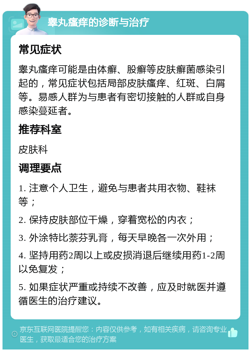 睾丸瘙痒的诊断与治疗 常见症状 睾丸瘙痒可能是由体癣、股癣等皮肤癣菌感染引起的，常见症状包括局部皮肤瘙痒、红斑、白屑等。易感人群为与患者有密切接触的人群或自身感染蔓延者。 推荐科室 皮肤科 调理要点 1. 注意个人卫生，避免与患者共用衣物、鞋袜等； 2. 保持皮肤部位干燥，穿着宽松的内衣； 3. 外涂特比萘芬乳膏，每天早晚各一次外用； 4. 坚持用药2周以上或皮损消退后继续用药1-2周以免复发； 5. 如果症状严重或持续不改善，应及时就医并遵循医生的治疗建议。