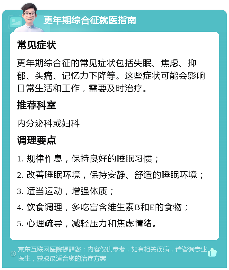 更年期综合征就医指南 常见症状 更年期综合征的常见症状包括失眠、焦虑、抑郁、头痛、记忆力下降等。这些症状可能会影响日常生活和工作，需要及时治疗。 推荐科室 内分泌科或妇科 调理要点 1. 规律作息，保持良好的睡眠习惯； 2. 改善睡眠环境，保持安静、舒适的睡眠环境； 3. 适当运动，增强体质； 4. 饮食调理，多吃富含维生素B和E的食物； 5. 心理疏导，减轻压力和焦虑情绪。