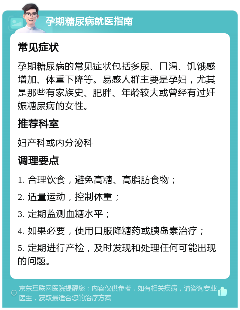 孕期糖尿病就医指南 常见症状 孕期糖尿病的常见症状包括多尿、口渴、饥饿感增加、体重下降等。易感人群主要是孕妇，尤其是那些有家族史、肥胖、年龄较大或曾经有过妊娠糖尿病的女性。 推荐科室 妇产科或内分泌科 调理要点 1. 合理饮食，避免高糖、高脂肪食物； 2. 适量运动，控制体重； 3. 定期监测血糖水平； 4. 如果必要，使用口服降糖药或胰岛素治疗； 5. 定期进行产检，及时发现和处理任何可能出现的问题。