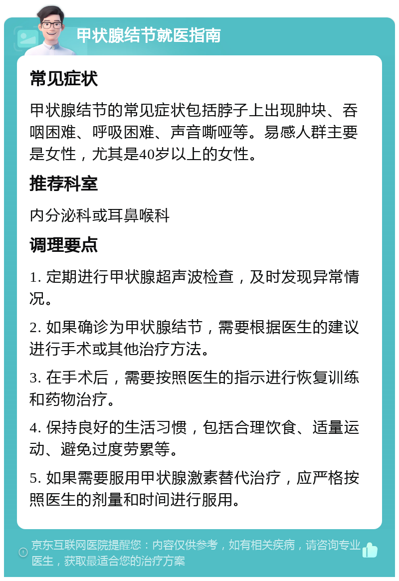 甲状腺结节就医指南 常见症状 甲状腺结节的常见症状包括脖子上出现肿块、吞咽困难、呼吸困难、声音嘶哑等。易感人群主要是女性，尤其是40岁以上的女性。 推荐科室 内分泌科或耳鼻喉科 调理要点 1. 定期进行甲状腺超声波检查，及时发现异常情况。 2. 如果确诊为甲状腺结节，需要根据医生的建议进行手术或其他治疗方法。 3. 在手术后，需要按照医生的指示进行恢复训练和药物治疗。 4. 保持良好的生活习惯，包括合理饮食、适量运动、避免过度劳累等。 5. 如果需要服用甲状腺激素替代治疗，应严格按照医生的剂量和时间进行服用。