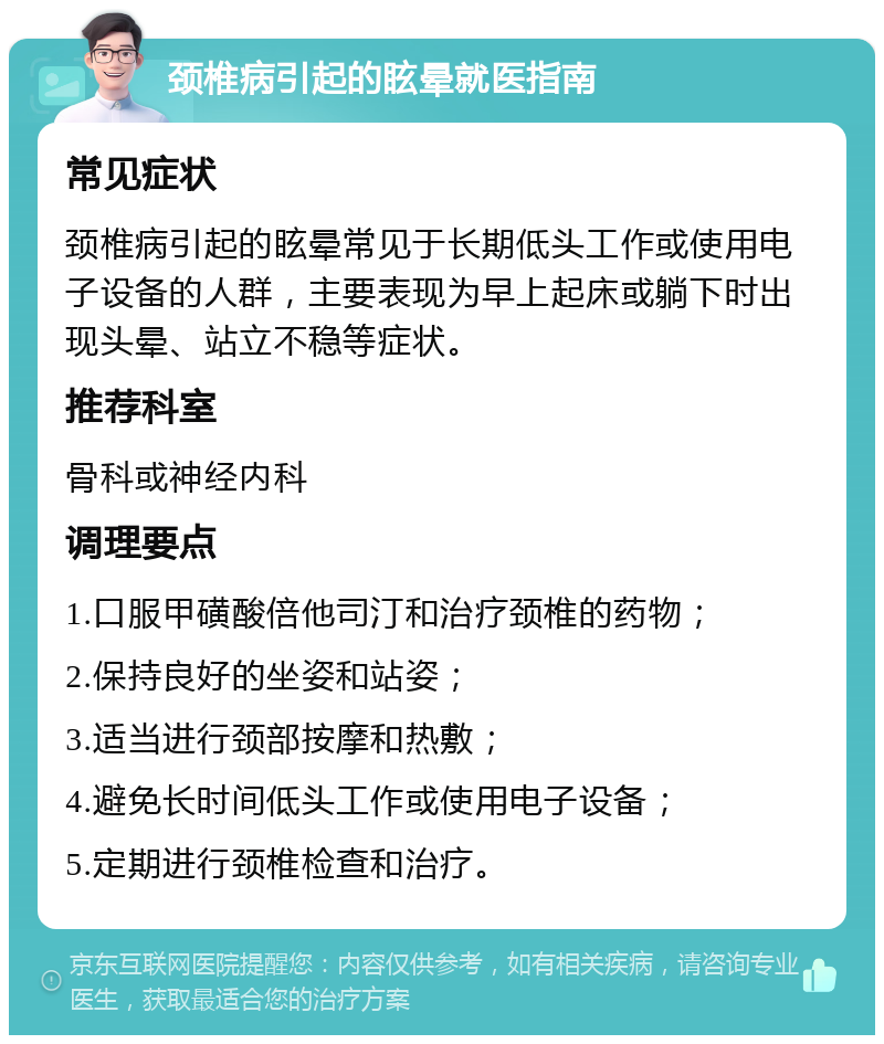 颈椎病引起的眩晕就医指南 常见症状 颈椎病引起的眩晕常见于长期低头工作或使用电子设备的人群，主要表现为早上起床或躺下时出现头晕、站立不稳等症状。 推荐科室 骨科或神经内科 调理要点 1.口服甲磺酸倍他司汀和治疗颈椎的药物； 2.保持良好的坐姿和站姿； 3.适当进行颈部按摩和热敷； 4.避免长时间低头工作或使用电子设备； 5.定期进行颈椎检查和治疗。