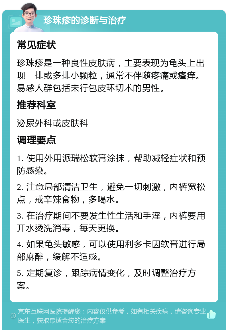 珍珠疹的诊断与治疗 常见症状 珍珠疹是一种良性皮肤病，主要表现为龟头上出现一排或多排小颗粒，通常不伴随疼痛或瘙痒。易感人群包括未行包皮环切术的男性。 推荐科室 泌尿外科或皮肤科 调理要点 1. 使用外用派瑞松软膏涂抹，帮助减轻症状和预防感染。 2. 注意局部清洁卫生，避免一切刺激，内裤宽松点，戒辛辣食物，多喝水。 3. 在治疗期间不要发生性生活和手淫，内裤要用开水烫洗消毒，每天更换。 4. 如果龟头敏感，可以使用利多卡因软膏进行局部麻醉，缓解不适感。 5. 定期复诊，跟踪病情变化，及时调整治疗方案。