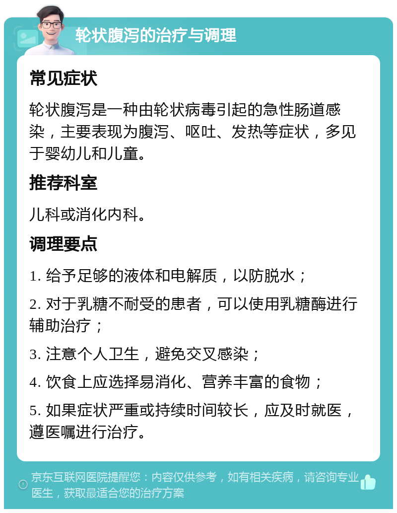 轮状腹泻的治疗与调理 常见症状 轮状腹泻是一种由轮状病毒引起的急性肠道感染，主要表现为腹泻、呕吐、发热等症状，多见于婴幼儿和儿童。 推荐科室 儿科或消化内科。 调理要点 1. 给予足够的液体和电解质，以防脱水； 2. 对于乳糖不耐受的患者，可以使用乳糖酶进行辅助治疗； 3. 注意个人卫生，避免交叉感染； 4. 饮食上应选择易消化、营养丰富的食物； 5. 如果症状严重或持续时间较长，应及时就医，遵医嘱进行治疗。