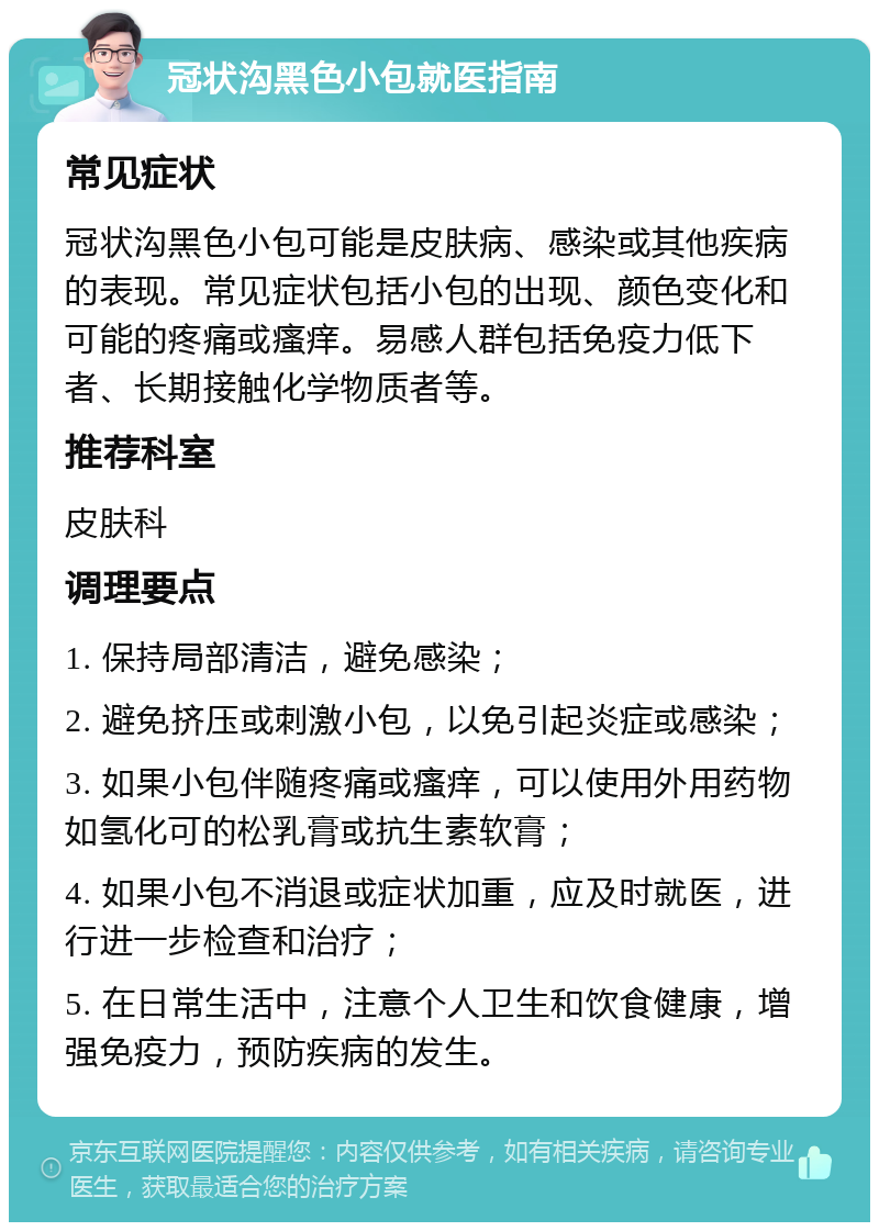 冠状沟黑色小包就医指南 常见症状 冠状沟黑色小包可能是皮肤病、感染或其他疾病的表现。常见症状包括小包的出现、颜色变化和可能的疼痛或瘙痒。易感人群包括免疫力低下者、长期接触化学物质者等。 推荐科室 皮肤科 调理要点 1. 保持局部清洁，避免感染； 2. 避免挤压或刺激小包，以免引起炎症或感染； 3. 如果小包伴随疼痛或瘙痒，可以使用外用药物如氢化可的松乳膏或抗生素软膏； 4. 如果小包不消退或症状加重，应及时就医，进行进一步检查和治疗； 5. 在日常生活中，注意个人卫生和饮食健康，增强免疫力，预防疾病的发生。