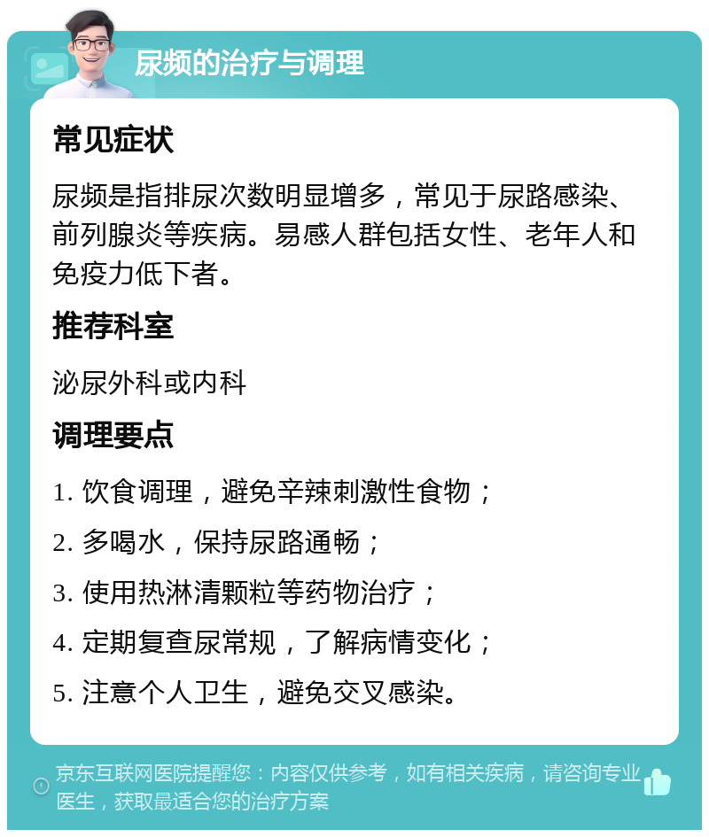 尿频的治疗与调理 常见症状 尿频是指排尿次数明显增多，常见于尿路感染、前列腺炎等疾病。易感人群包括女性、老年人和免疫力低下者。 推荐科室 泌尿外科或内科 调理要点 1. 饮食调理，避免辛辣刺激性食物； 2. 多喝水，保持尿路通畅； 3. 使用热淋清颗粒等药物治疗； 4. 定期复查尿常规，了解病情变化； 5. 注意个人卫生，避免交叉感染。