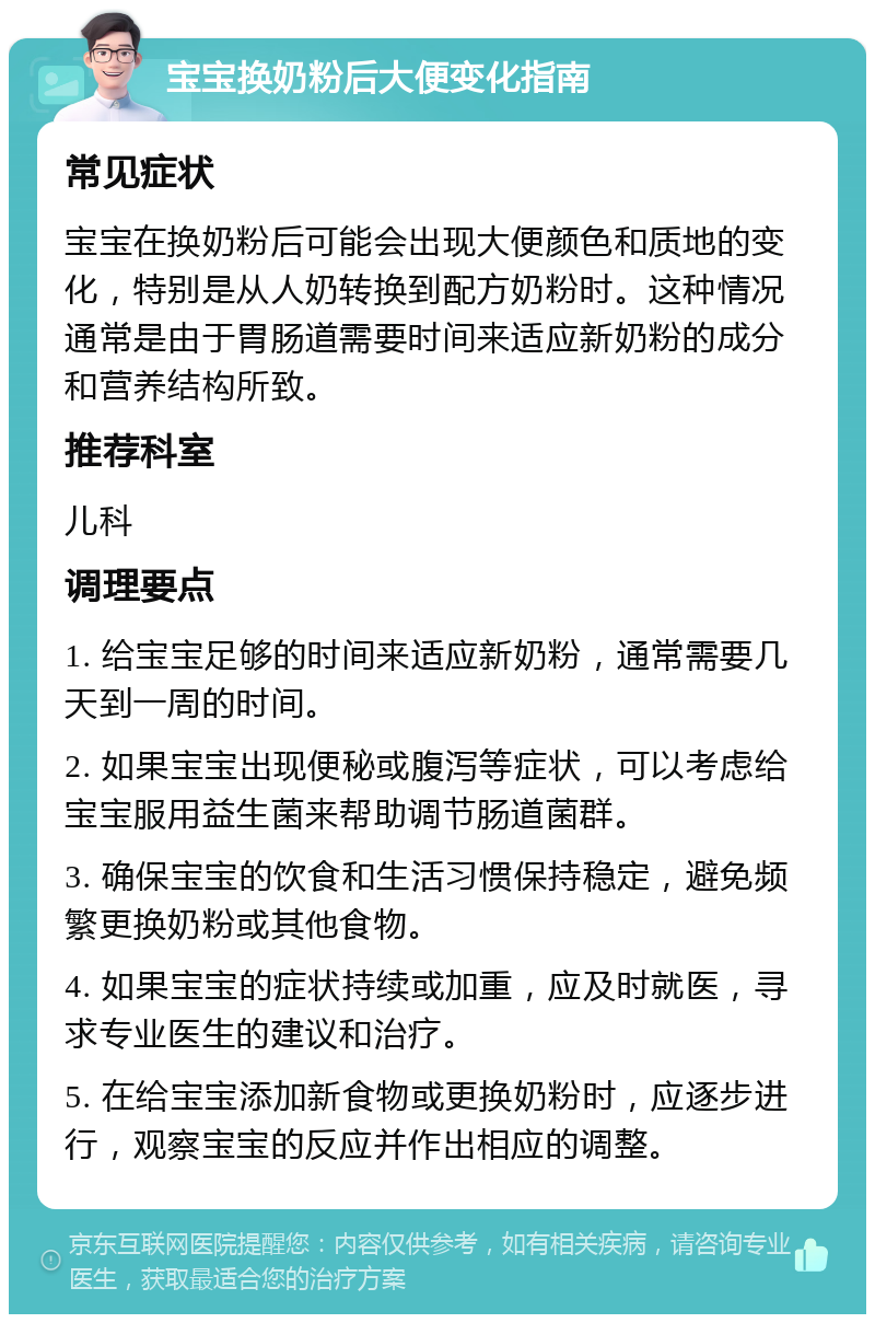 宝宝换奶粉后大便变化指南 常见症状 宝宝在换奶粉后可能会出现大便颜色和质地的变化，特别是从人奶转换到配方奶粉时。这种情况通常是由于胃肠道需要时间来适应新奶粉的成分和营养结构所致。 推荐科室 儿科 调理要点 1. 给宝宝足够的时间来适应新奶粉，通常需要几天到一周的时间。 2. 如果宝宝出现便秘或腹泻等症状，可以考虑给宝宝服用益生菌来帮助调节肠道菌群。 3. 确保宝宝的饮食和生活习惯保持稳定，避免频繁更换奶粉或其他食物。 4. 如果宝宝的症状持续或加重，应及时就医，寻求专业医生的建议和治疗。 5. 在给宝宝添加新食物或更换奶粉时，应逐步进行，观察宝宝的反应并作出相应的调整。