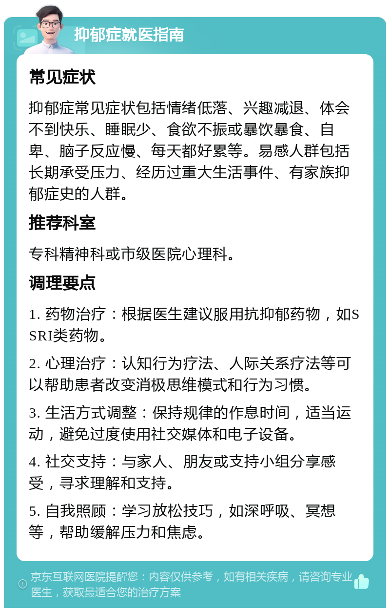 抑郁症就医指南 常见症状 抑郁症常见症状包括情绪低落、兴趣减退、体会不到快乐、睡眠少、食欲不振或暴饮暴食、自卑、脑子反应慢、每天都好累等。易感人群包括长期承受压力、经历过重大生活事件、有家族抑郁症史的人群。 推荐科室 专科精神科或市级医院心理科。 调理要点 1. 药物治疗：根据医生建议服用抗抑郁药物，如SSRI类药物。 2. 心理治疗：认知行为疗法、人际关系疗法等可以帮助患者改变消极思维模式和行为习惯。 3. 生活方式调整：保持规律的作息时间，适当运动，避免过度使用社交媒体和电子设备。 4. 社交支持：与家人、朋友或支持小组分享感受，寻求理解和支持。 5. 自我照顾：学习放松技巧，如深呼吸、冥想等，帮助缓解压力和焦虑。