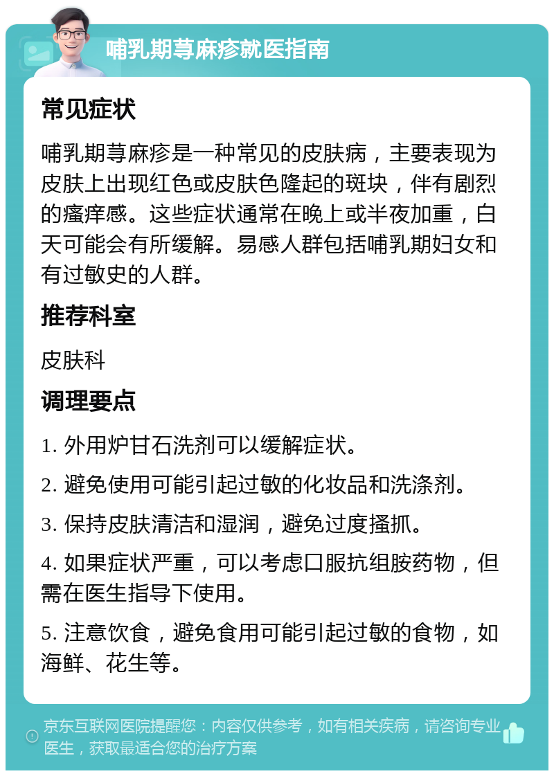 哺乳期荨麻疹就医指南 常见症状 哺乳期荨麻疹是一种常见的皮肤病，主要表现为皮肤上出现红色或皮肤色隆起的斑块，伴有剧烈的瘙痒感。这些症状通常在晚上或半夜加重，白天可能会有所缓解。易感人群包括哺乳期妇女和有过敏史的人群。 推荐科室 皮肤科 调理要点 1. 外用炉甘石洗剂可以缓解症状。 2. 避免使用可能引起过敏的化妆品和洗涤剂。 3. 保持皮肤清洁和湿润，避免过度搔抓。 4. 如果症状严重，可以考虑口服抗组胺药物，但需在医生指导下使用。 5. 注意饮食，避免食用可能引起过敏的食物，如海鲜、花生等。