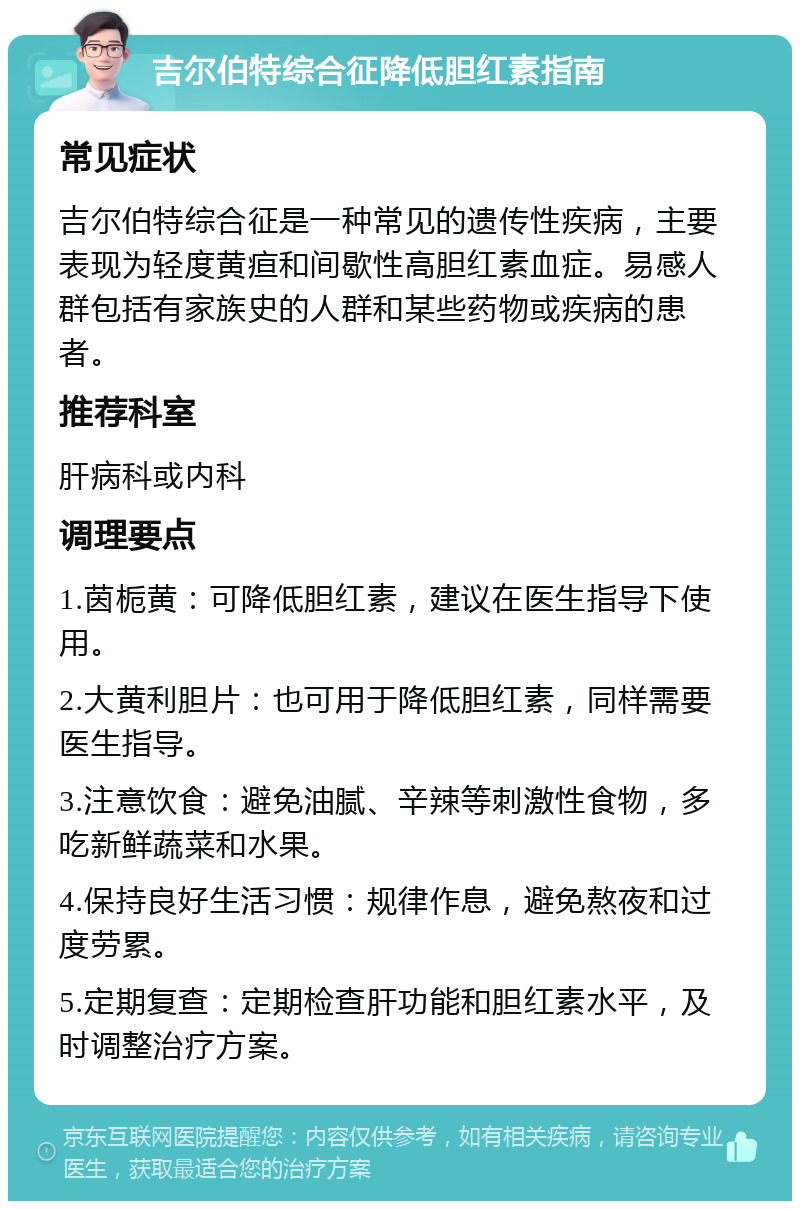 吉尔伯特综合征降低胆红素指南 常见症状 吉尔伯特综合征是一种常见的遗传性疾病，主要表现为轻度黄疸和间歇性高胆红素血症。易感人群包括有家族史的人群和某些药物或疾病的患者。 推荐科室 肝病科或内科 调理要点 1.茵栀黄：可降低胆红素，建议在医生指导下使用。 2.大黄利胆片：也可用于降低胆红素，同样需要医生指导。 3.注意饮食：避免油腻、辛辣等刺激性食物，多吃新鲜蔬菜和水果。 4.保持良好生活习惯：规律作息，避免熬夜和过度劳累。 5.定期复查：定期检查肝功能和胆红素水平，及时调整治疗方案。