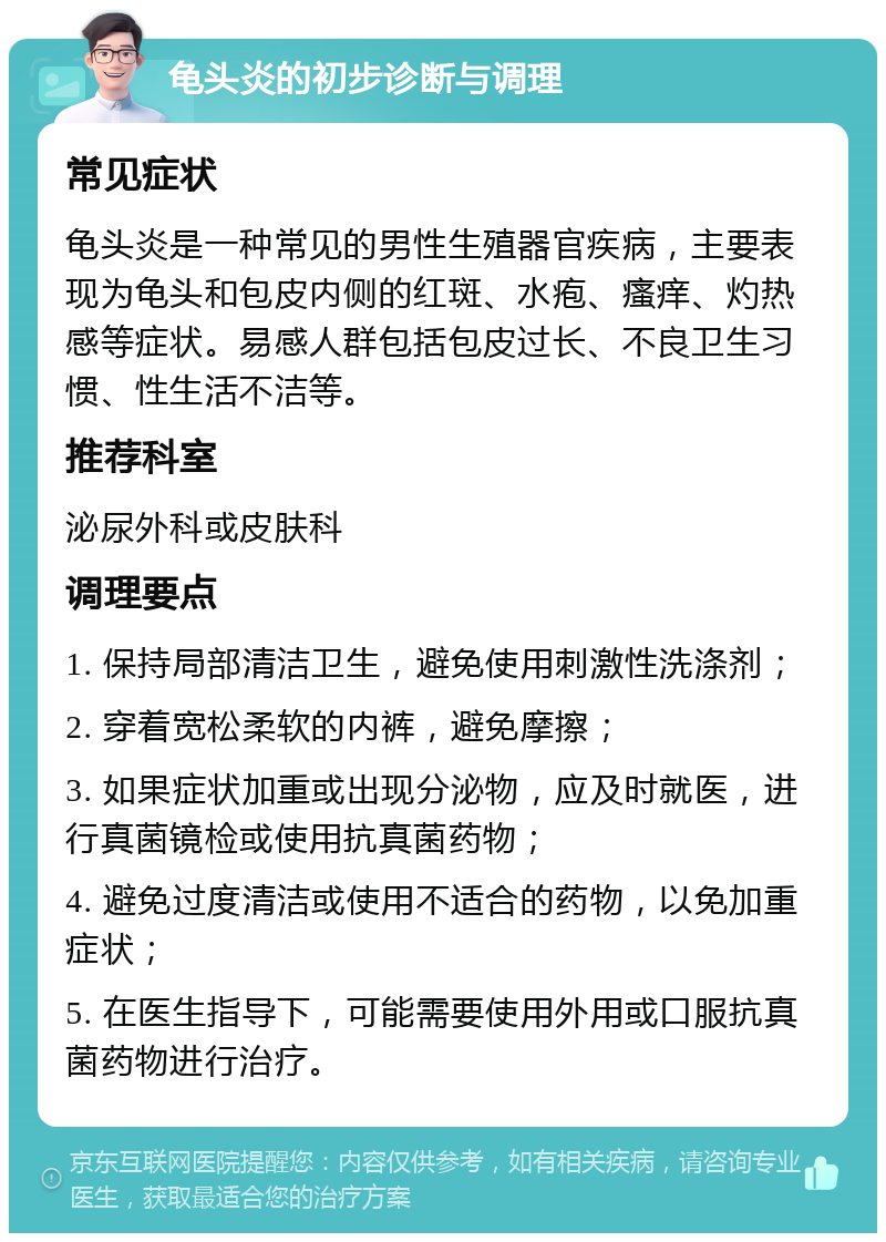 龟头炎的初步诊断与调理 常见症状 龟头炎是一种常见的男性生殖器官疾病，主要表现为龟头和包皮内侧的红斑、水疱、瘙痒、灼热感等症状。易感人群包括包皮过长、不良卫生习惯、性生活不洁等。 推荐科室 泌尿外科或皮肤科 调理要点 1. 保持局部清洁卫生，避免使用刺激性洗涤剂； 2. 穿着宽松柔软的内裤，避免摩擦； 3. 如果症状加重或出现分泌物，应及时就医，进行真菌镜检或使用抗真菌药物； 4. 避免过度清洁或使用不适合的药物，以免加重症状； 5. 在医生指导下，可能需要使用外用或口服抗真菌药物进行治疗。