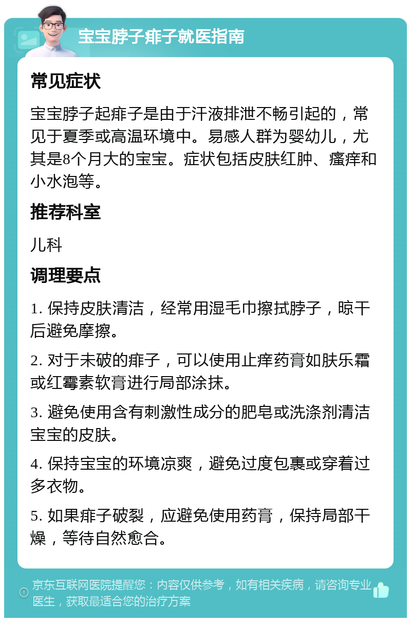 宝宝脖子痱子就医指南 常见症状 宝宝脖子起痱子是由于汗液排泄不畅引起的，常见于夏季或高温环境中。易感人群为婴幼儿，尤其是8个月大的宝宝。症状包括皮肤红肿、瘙痒和小水泡等。 推荐科室 儿科 调理要点 1. 保持皮肤清洁，经常用湿毛巾擦拭脖子，晾干后避免摩擦。 2. 对于未破的痱子，可以使用止痒药膏如肤乐霜或红霉素软膏进行局部涂抹。 3. 避免使用含有刺激性成分的肥皂或洗涤剂清洁宝宝的皮肤。 4. 保持宝宝的环境凉爽，避免过度包裹或穿着过多衣物。 5. 如果痱子破裂，应避免使用药膏，保持局部干燥，等待自然愈合。