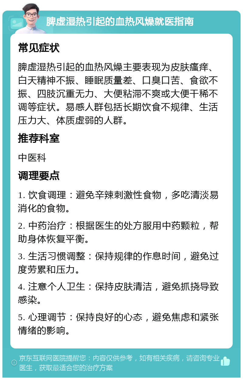 脾虚湿热引起的血热风燥就医指南 常见症状 脾虚湿热引起的血热风燥主要表现为皮肤瘙痒、白天精神不振、睡眠质量差、口臭口苦、食欲不振、四肢沉重无力、大便粘滞不爽或大便干稀不调等症状。易感人群包括长期饮食不规律、生活压力大、体质虚弱的人群。 推荐科室 中医科 调理要点 1. 饮食调理：避免辛辣刺激性食物，多吃清淡易消化的食物。 2. 中药治疗：根据医生的处方服用中药颗粒，帮助身体恢复平衡。 3. 生活习惯调整：保持规律的作息时间，避免过度劳累和压力。 4. 注意个人卫生：保持皮肤清洁，避免抓挠导致感染。 5. 心理调节：保持良好的心态，避免焦虑和紧张情绪的影响。