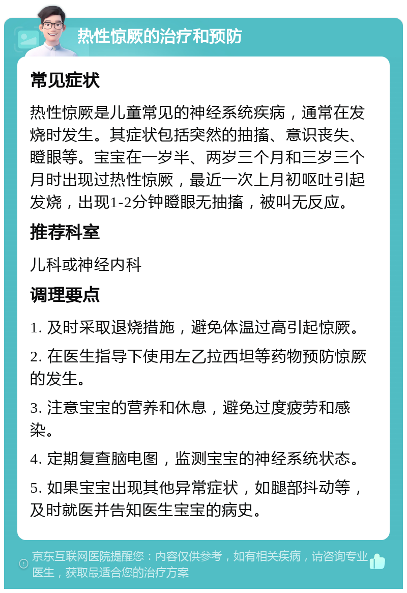 热性惊厥的治疗和预防 常见症状 热性惊厥是儿童常见的神经系统疾病，通常在发烧时发生。其症状包括突然的抽搐、意识丧失、瞪眼等。宝宝在一岁半、两岁三个月和三岁三个月时出现过热性惊厥，最近一次上月初呕吐引起发烧，出现1-2分钟瞪眼无抽搐，被叫无反应。 推荐科室 儿科或神经内科 调理要点 1. 及时采取退烧措施，避免体温过高引起惊厥。 2. 在医生指导下使用左乙拉西坦等药物预防惊厥的发生。 3. 注意宝宝的营养和休息，避免过度疲劳和感染。 4. 定期复查脑电图，监测宝宝的神经系统状态。 5. 如果宝宝出现其他异常症状，如腿部抖动等，及时就医并告知医生宝宝的病史。