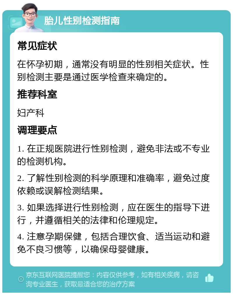 胎儿性别检测指南 常见症状 在怀孕初期，通常没有明显的性别相关症状。性别检测主要是通过医学检查来确定的。 推荐科室 妇产科 调理要点 1. 在正规医院进行性别检测，避免非法或不专业的检测机构。 2. 了解性别检测的科学原理和准确率，避免过度依赖或误解检测结果。 3. 如果选择进行性别检测，应在医生的指导下进行，并遵循相关的法律和伦理规定。 4. 注意孕期保健，包括合理饮食、适当运动和避免不良习惯等，以确保母婴健康。