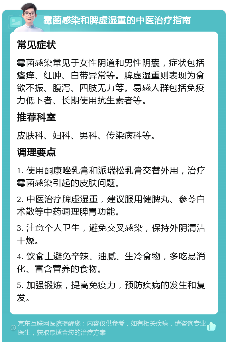 霉菌感染和脾虚湿重的中医治疗指南 常见症状 霉菌感染常见于女性阴道和男性阴囊，症状包括瘙痒、红肿、白带异常等。脾虚湿重则表现为食欲不振、腹泻、四肢无力等。易感人群包括免疫力低下者、长期使用抗生素者等。 推荐科室 皮肤科、妇科、男科、传染病科等。 调理要点 1. 使用酮康唑乳膏和派瑞松乳膏交替外用，治疗霉菌感染引起的皮肤问题。 2. 中医治疗脾虚湿重，建议服用健脾丸、参苓白术散等中药调理脾胃功能。 3. 注意个人卫生，避免交叉感染，保持外阴清洁干燥。 4. 饮食上避免辛辣、油腻、生冷食物，多吃易消化、富含营养的食物。 5. 加强锻炼，提高免疫力，预防疾病的发生和复发。