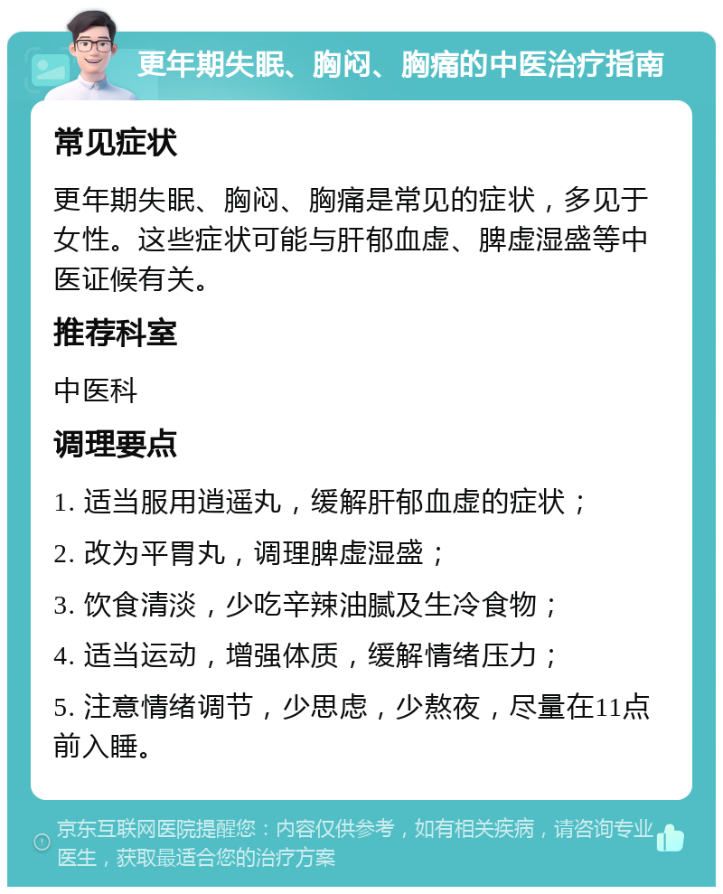 更年期失眠、胸闷、胸痛的中医治疗指南 常见症状 更年期失眠、胸闷、胸痛是常见的症状，多见于女性。这些症状可能与肝郁血虚、脾虚湿盛等中医证候有关。 推荐科室 中医科 调理要点 1. 适当服用逍遥丸，缓解肝郁血虚的症状； 2. 改为平胃丸，调理脾虚湿盛； 3. 饮食清淡，少吃辛辣油腻及生冷食物； 4. 适当运动，增强体质，缓解情绪压力； 5. 注意情绪调节，少思虑，少熬夜，尽量在11点前入睡。