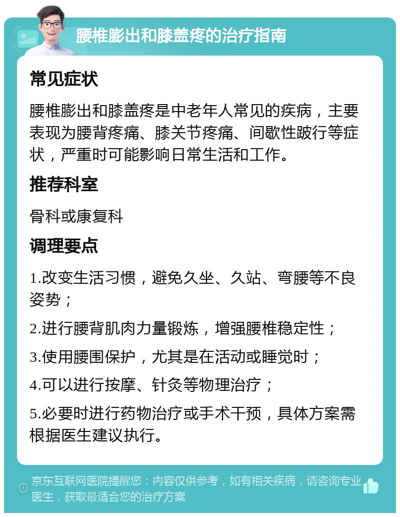 腰椎膨出和膝盖疼的治疗指南 常见症状 腰椎膨出和膝盖疼是中老年人常见的疾病，主要表现为腰背疼痛、膝关节疼痛、间歇性跛行等症状，严重时可能影响日常生活和工作。 推荐科室 骨科或康复科 调理要点 1.改变生活习惯，避免久坐、久站、弯腰等不良姿势； 2.进行腰背肌肉力量锻炼，增强腰椎稳定性； 3.使用腰围保护，尤其是在活动或睡觉时； 4.可以进行按摩、针灸等物理治疗； 5.必要时进行药物治疗或手术干预，具体方案需根据医生建议执行。