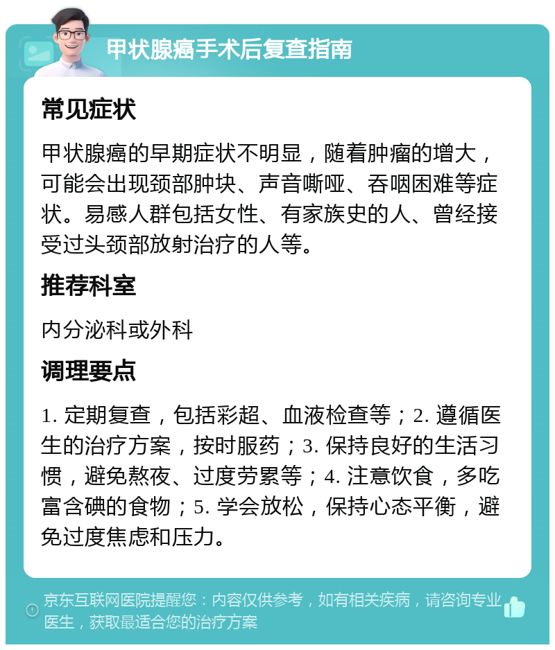 甲状腺癌手术后复查指南 常见症状 甲状腺癌的早期症状不明显，随着肿瘤的增大，可能会出现颈部肿块、声音嘶哑、吞咽困难等症状。易感人群包括女性、有家族史的人、曾经接受过头颈部放射治疗的人等。 推荐科室 内分泌科或外科 调理要点 1. 定期复查，包括彩超、血液检查等；2. 遵循医生的治疗方案，按时服药；3. 保持良好的生活习惯，避免熬夜、过度劳累等；4. 注意饮食，多吃富含碘的食物；5. 学会放松，保持心态平衡，避免过度焦虑和压力。