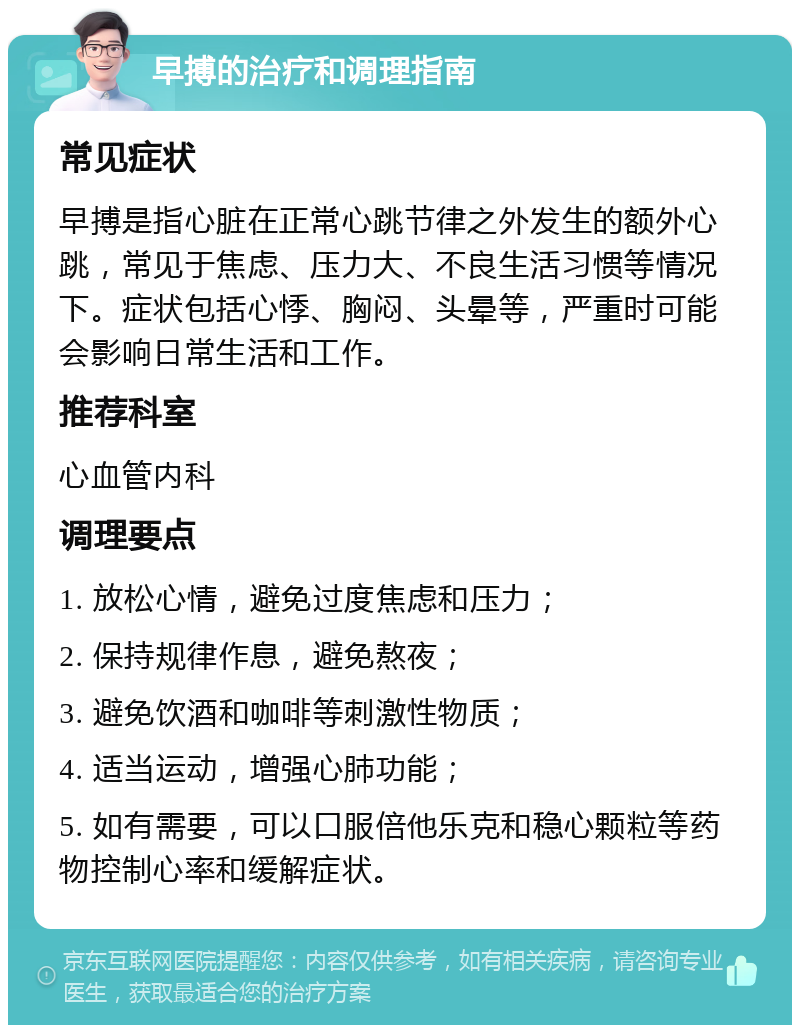 早搏的治疗和调理指南 常见症状 早搏是指心脏在正常心跳节律之外发生的额外心跳，常见于焦虑、压力大、不良生活习惯等情况下。症状包括心悸、胸闷、头晕等，严重时可能会影响日常生活和工作。 推荐科室 心血管内科 调理要点 1. 放松心情，避免过度焦虑和压力； 2. 保持规律作息，避免熬夜； 3. 避免饮酒和咖啡等刺激性物质； 4. 适当运动，增强心肺功能； 5. 如有需要，可以口服倍他乐克和稳心颗粒等药物控制心率和缓解症状。