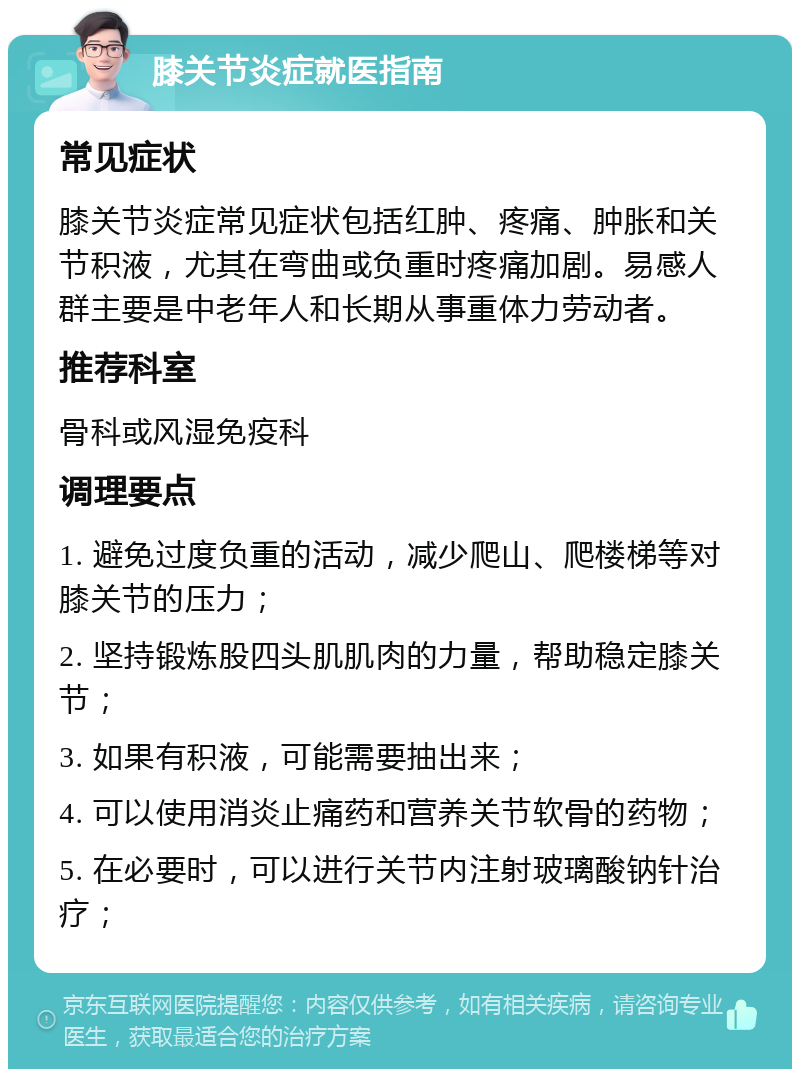 膝关节炎症就医指南 常见症状 膝关节炎症常见症状包括红肿、疼痛、肿胀和关节积液，尤其在弯曲或负重时疼痛加剧。易感人群主要是中老年人和长期从事重体力劳动者。 推荐科室 骨科或风湿免疫科 调理要点 1. 避免过度负重的活动，减少爬山、爬楼梯等对膝关节的压力； 2. 坚持锻炼股四头肌肌肉的力量，帮助稳定膝关节； 3. 如果有积液，可能需要抽出来； 4. 可以使用消炎止痛药和营养关节软骨的药物； 5. 在必要时，可以进行关节内注射玻璃酸钠针治疗；