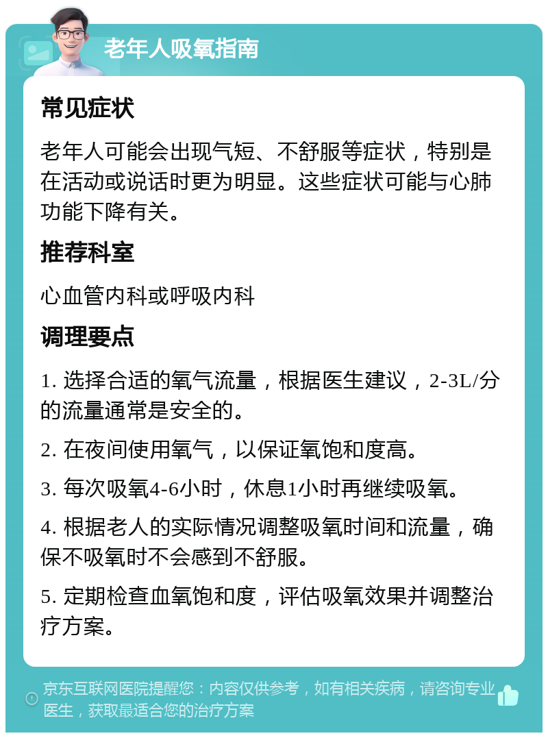 老年人吸氧指南 常见症状 老年人可能会出现气短、不舒服等症状，特别是在活动或说话时更为明显。这些症状可能与心肺功能下降有关。 推荐科室 心血管内科或呼吸内科 调理要点 1. 选择合适的氧气流量，根据医生建议，2-3L/分的流量通常是安全的。 2. 在夜间使用氧气，以保证氧饱和度高。 3. 每次吸氧4-6小时，休息1小时再继续吸氧。 4. 根据老人的实际情况调整吸氧时间和流量，确保不吸氧时不会感到不舒服。 5. 定期检查血氧饱和度，评估吸氧效果并调整治疗方案。