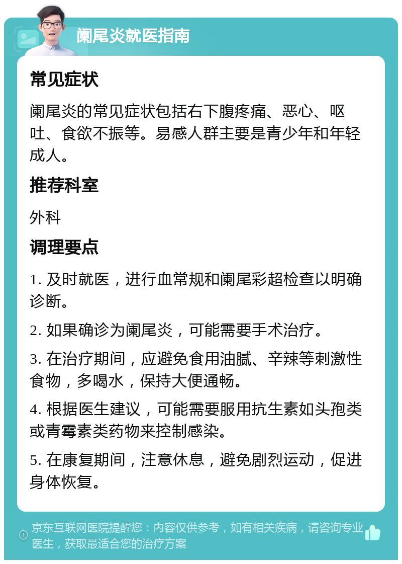 阑尾炎就医指南 常见症状 阑尾炎的常见症状包括右下腹疼痛、恶心、呕吐、食欲不振等。易感人群主要是青少年和年轻成人。 推荐科室 外科 调理要点 1. 及时就医，进行血常规和阑尾彩超检查以明确诊断。 2. 如果确诊为阑尾炎，可能需要手术治疗。 3. 在治疗期间，应避免食用油腻、辛辣等刺激性食物，多喝水，保持大便通畅。 4. 根据医生建议，可能需要服用抗生素如头孢类或青霉素类药物来控制感染。 5. 在康复期间，注意休息，避免剧烈运动，促进身体恢复。