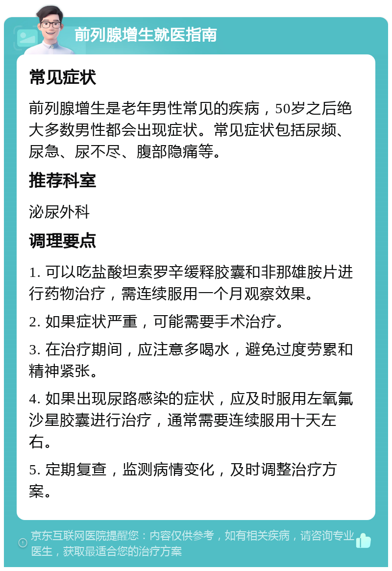 前列腺增生就医指南 常见症状 前列腺增生是老年男性常见的疾病，50岁之后绝大多数男性都会出现症状。常见症状包括尿频、尿急、尿不尽、腹部隐痛等。 推荐科室 泌尿外科 调理要点 1. 可以吃盐酸坦索罗辛缓释胶囊和非那雄胺片进行药物治疗，需连续服用一个月观察效果。 2. 如果症状严重，可能需要手术治疗。 3. 在治疗期间，应注意多喝水，避免过度劳累和精神紧张。 4. 如果出现尿路感染的症状，应及时服用左氧氟沙星胶囊进行治疗，通常需要连续服用十天左右。 5. 定期复查，监测病情变化，及时调整治疗方案。