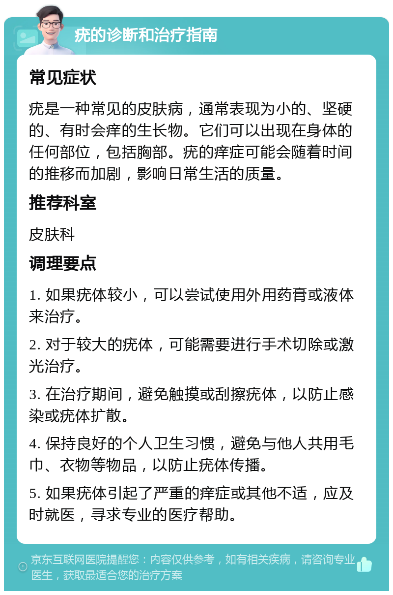 疣的诊断和治疗指南 常见症状 疣是一种常见的皮肤病，通常表现为小的、坚硬的、有时会痒的生长物。它们可以出现在身体的任何部位，包括胸部。疣的痒症可能会随着时间的推移而加剧，影响日常生活的质量。 推荐科室 皮肤科 调理要点 1. 如果疣体较小，可以尝试使用外用药膏或液体来治疗。 2. 对于较大的疣体，可能需要进行手术切除或激光治疗。 3. 在治疗期间，避免触摸或刮擦疣体，以防止感染或疣体扩散。 4. 保持良好的个人卫生习惯，避免与他人共用毛巾、衣物等物品，以防止疣体传播。 5. 如果疣体引起了严重的痒症或其他不适，应及时就医，寻求专业的医疗帮助。