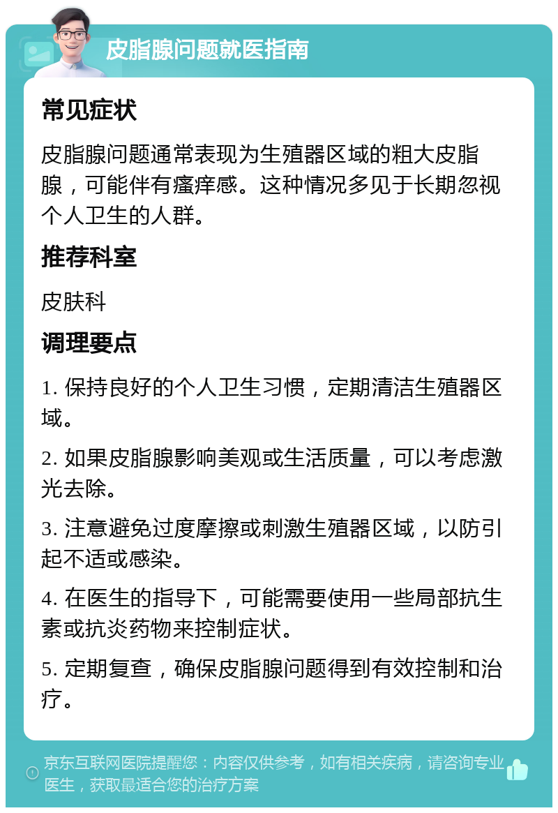 皮脂腺问题就医指南 常见症状 皮脂腺问题通常表现为生殖器区域的粗大皮脂腺，可能伴有瘙痒感。这种情况多见于长期忽视个人卫生的人群。 推荐科室 皮肤科 调理要点 1. 保持良好的个人卫生习惯，定期清洁生殖器区域。 2. 如果皮脂腺影响美观或生活质量，可以考虑激光去除。 3. 注意避免过度摩擦或刺激生殖器区域，以防引起不适或感染。 4. 在医生的指导下，可能需要使用一些局部抗生素或抗炎药物来控制症状。 5. 定期复查，确保皮脂腺问题得到有效控制和治疗。