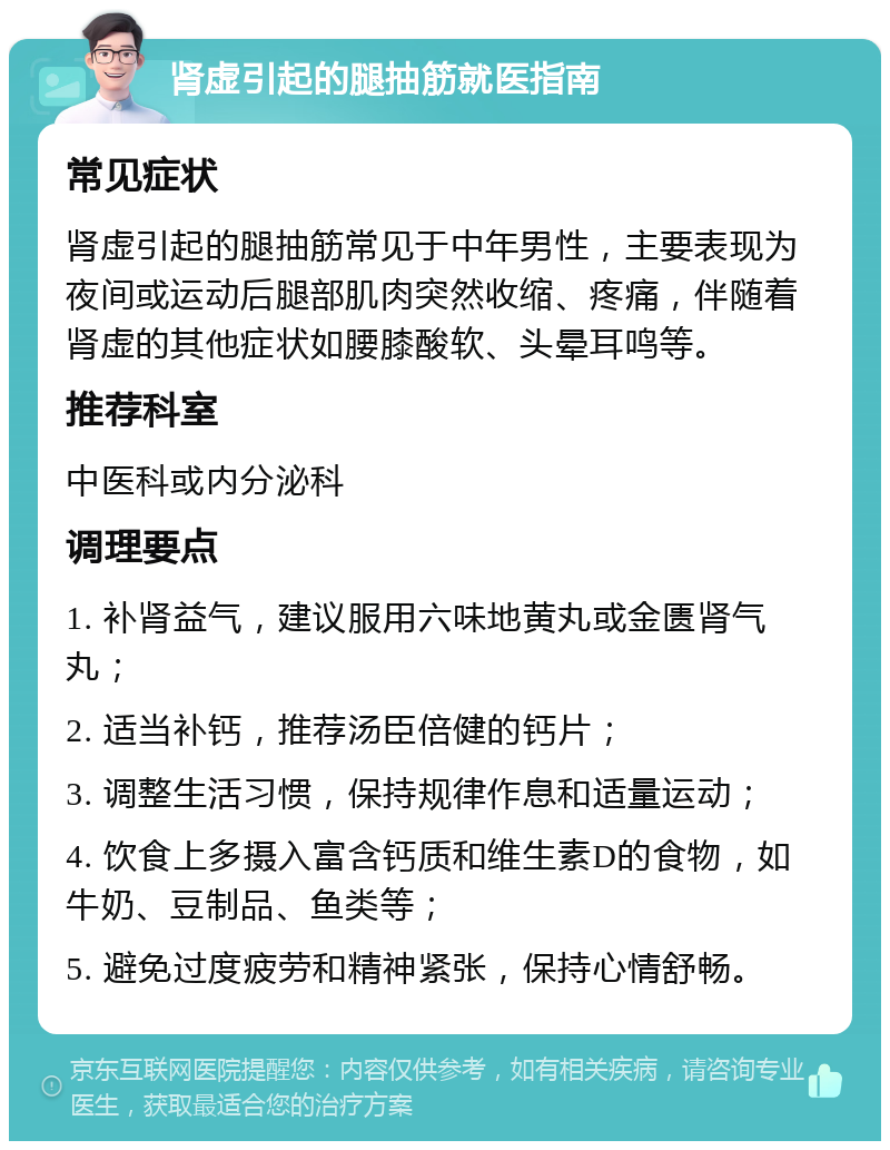 肾虚引起的腿抽筋就医指南 常见症状 肾虚引起的腿抽筋常见于中年男性，主要表现为夜间或运动后腿部肌肉突然收缩、疼痛，伴随着肾虚的其他症状如腰膝酸软、头晕耳鸣等。 推荐科室 中医科或内分泌科 调理要点 1. 补肾益气，建议服用六味地黄丸或金匮肾气丸； 2. 适当补钙，推荐汤臣倍健的钙片； 3. 调整生活习惯，保持规律作息和适量运动； 4. 饮食上多摄入富含钙质和维生素D的食物，如牛奶、豆制品、鱼类等； 5. 避免过度疲劳和精神紧张，保持心情舒畅。