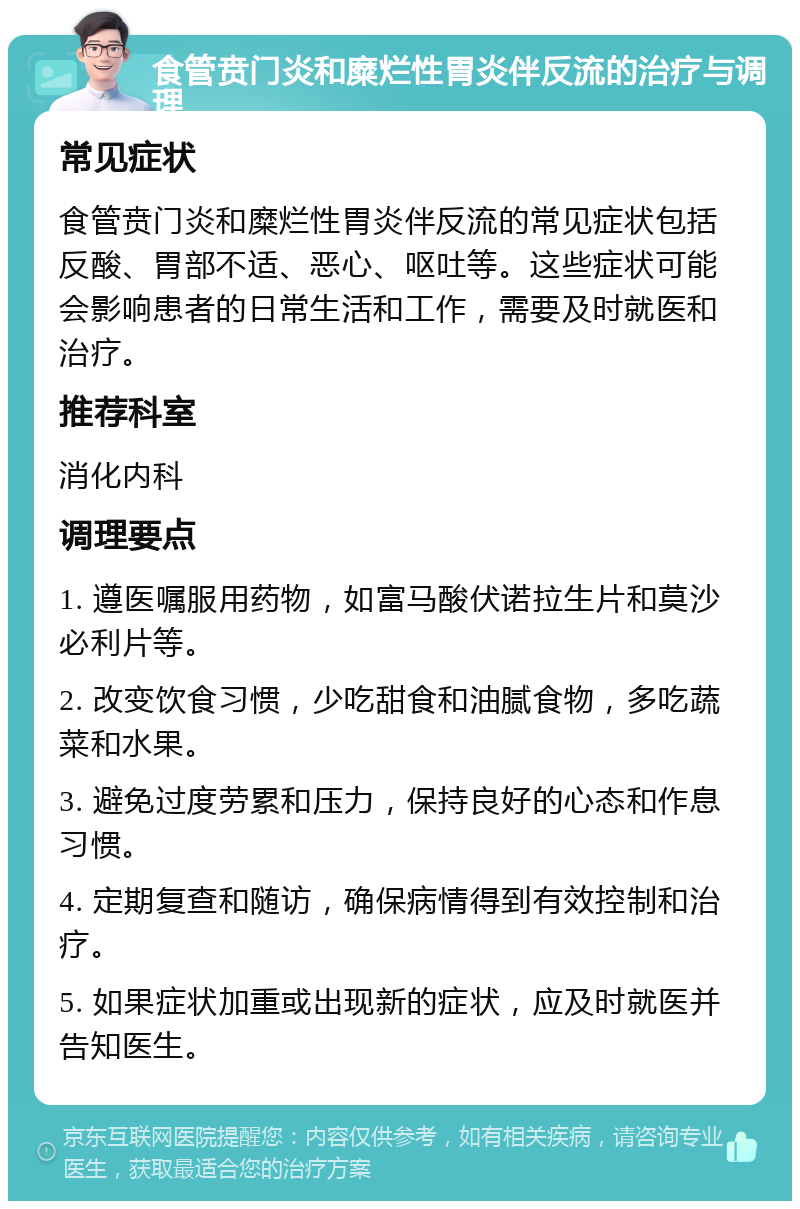 食管贲门炎和糜烂性胃炎伴反流的治疗与调理 常见症状 食管贲门炎和糜烂性胃炎伴反流的常见症状包括反酸、胃部不适、恶心、呕吐等。这些症状可能会影响患者的日常生活和工作，需要及时就医和治疗。 推荐科室 消化内科 调理要点 1. 遵医嘱服用药物，如富马酸伏诺拉生片和莫沙必利片等。 2. 改变饮食习惯，少吃甜食和油腻食物，多吃蔬菜和水果。 3. 避免过度劳累和压力，保持良好的心态和作息习惯。 4. 定期复查和随访，确保病情得到有效控制和治疗。 5. 如果症状加重或出现新的症状，应及时就医并告知医生。