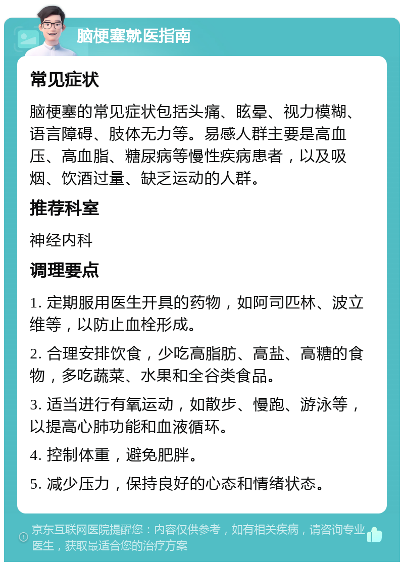 脑梗塞就医指南 常见症状 脑梗塞的常见症状包括头痛、眩晕、视力模糊、语言障碍、肢体无力等。易感人群主要是高血压、高血脂、糖尿病等慢性疾病患者，以及吸烟、饮酒过量、缺乏运动的人群。 推荐科室 神经内科 调理要点 1. 定期服用医生开具的药物，如阿司匹林、波立维等，以防止血栓形成。 2. 合理安排饮食，少吃高脂肪、高盐、高糖的食物，多吃蔬菜、水果和全谷类食品。 3. 适当进行有氧运动，如散步、慢跑、游泳等，以提高心肺功能和血液循环。 4. 控制体重，避免肥胖。 5. 减少压力，保持良好的心态和情绪状态。