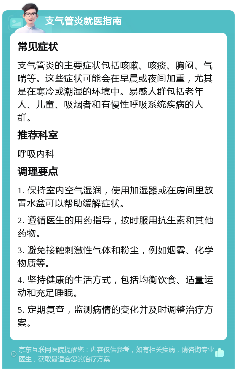 支气管炎就医指南 常见症状 支气管炎的主要症状包括咳嗽、咳痰、胸闷、气喘等。这些症状可能会在早晨或夜间加重，尤其是在寒冷或潮湿的环境中。易感人群包括老年人、儿童、吸烟者和有慢性呼吸系统疾病的人群。 推荐科室 呼吸内科 调理要点 1. 保持室内空气湿润，使用加湿器或在房间里放置水盆可以帮助缓解症状。 2. 遵循医生的用药指导，按时服用抗生素和其他药物。 3. 避免接触刺激性气体和粉尘，例如烟雾、化学物质等。 4. 坚持健康的生活方式，包括均衡饮食、适量运动和充足睡眠。 5. 定期复查，监测病情的变化并及时调整治疗方案。