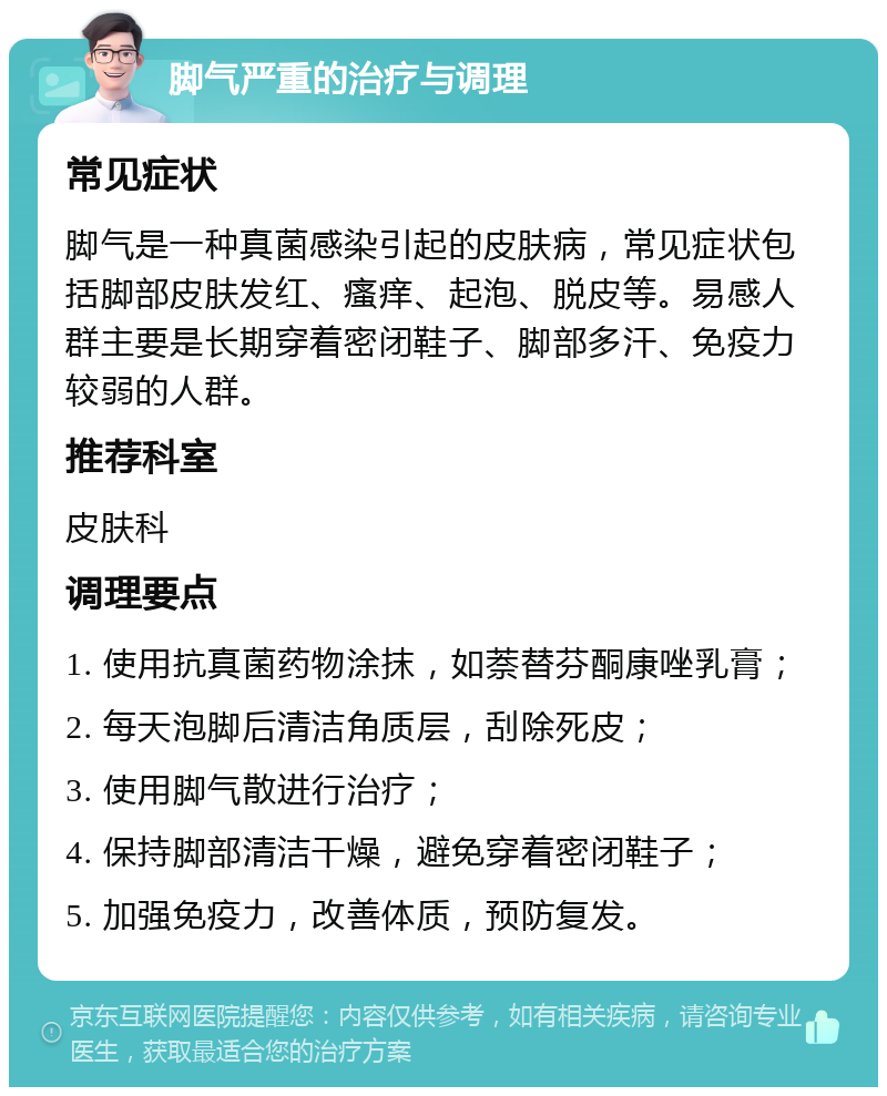 脚气严重的治疗与调理 常见症状 脚气是一种真菌感染引起的皮肤病，常见症状包括脚部皮肤发红、瘙痒、起泡、脱皮等。易感人群主要是长期穿着密闭鞋子、脚部多汗、免疫力较弱的人群。 推荐科室 皮肤科 调理要点 1. 使用抗真菌药物涂抹，如萘替芬酮康唑乳膏； 2. 每天泡脚后清洁角质层，刮除死皮； 3. 使用脚气散进行治疗； 4. 保持脚部清洁干燥，避免穿着密闭鞋子； 5. 加强免疫力，改善体质，预防复发。