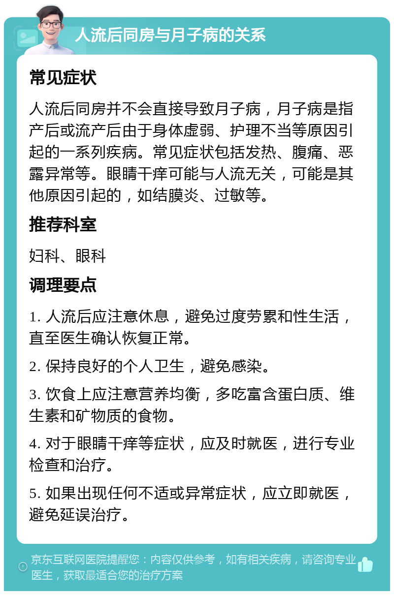 人流后同房与月子病的关系 常见症状 人流后同房并不会直接导致月子病，月子病是指产后或流产后由于身体虚弱、护理不当等原因引起的一系列疾病。常见症状包括发热、腹痛、恶露异常等。眼睛干痒可能与人流无关，可能是其他原因引起的，如结膜炎、过敏等。 推荐科室 妇科、眼科 调理要点 1. 人流后应注意休息，避免过度劳累和性生活，直至医生确认恢复正常。 2. 保持良好的个人卫生，避免感染。 3. 饮食上应注意营养均衡，多吃富含蛋白质、维生素和矿物质的食物。 4. 对于眼睛干痒等症状，应及时就医，进行专业检查和治疗。 5. 如果出现任何不适或异常症状，应立即就医，避免延误治疗。