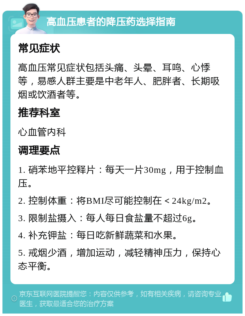 高血压患者的降压药选择指南 常见症状 高血压常见症状包括头痛、头晕、耳鸣、心悸等，易感人群主要是中老年人、肥胖者、长期吸烟或饮酒者等。 推荐科室 心血管内科 调理要点 1. 硝苯地平控释片：每天一片30mg，用于控制血压。 2. 控制体重：将BMI尽可能控制在＜24kg/m2。 3. 限制盐摄入：每人每日食盐量不超过6g。 4. 补充钾盐：每日吃新鲜蔬菜和水果。 5. 戒烟少酒，增加运动，减轻精神压力，保持心态平衡。