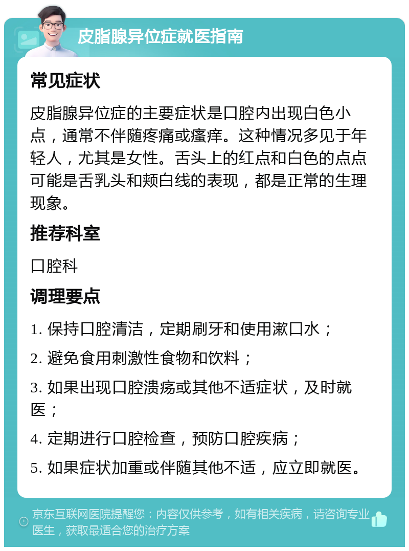 皮脂腺异位症就医指南 常见症状 皮脂腺异位症的主要症状是口腔内出现白色小点，通常不伴随疼痛或瘙痒。这种情况多见于年轻人，尤其是女性。舌头上的红点和白色的点点可能是舌乳头和颊白线的表现，都是正常的生理现象。 推荐科室 口腔科 调理要点 1. 保持口腔清洁，定期刷牙和使用漱口水； 2. 避免食用刺激性食物和饮料； 3. 如果出现口腔溃疡或其他不适症状，及时就医； 4. 定期进行口腔检查，预防口腔疾病； 5. 如果症状加重或伴随其他不适，应立即就医。