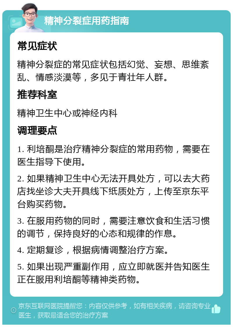 精神分裂症用药指南 常见症状 精神分裂症的常见症状包括幻觉、妄想、思维紊乱、情感淡漠等，多见于青壮年人群。 推荐科室 精神卫生中心或神经内科 调理要点 1. 利培酮是治疗精神分裂症的常用药物，需要在医生指导下使用。 2. 如果精神卫生中心无法开具处方，可以去大药店找坐诊大夫开具线下纸质处方，上传至京东平台购买药物。 3. 在服用药物的同时，需要注意饮食和生活习惯的调节，保持良好的心态和规律的作息。 4. 定期复诊，根据病情调整治疗方案。 5. 如果出现严重副作用，应立即就医并告知医生正在服用利培酮等精神类药物。